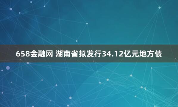 658金融网 湖南省拟发行34.12亿元地方债