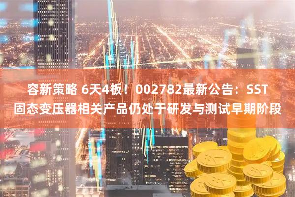 容新策略 6天4板！002782最新公告：SST固态变压器相关产品仍处于研发与测试早期阶段