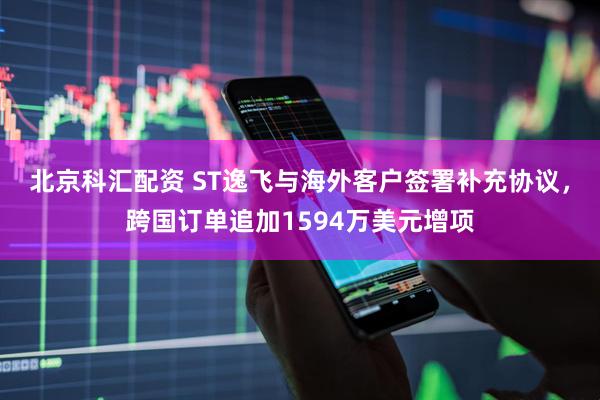 北京科汇配资 ST逸飞与海外客户签署补充协议，跨国订单追加1594万美元增项