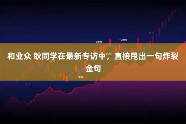 和业众 耿同学在最新专访中，直接甩出一句炸裂金句