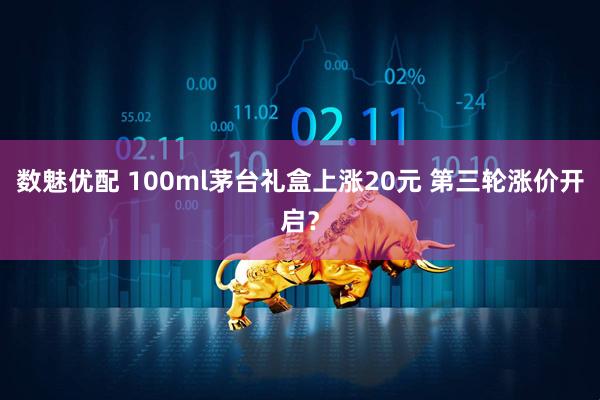 数魅优配 100ml茅台礼盒上涨20元 第三轮涨价开启？