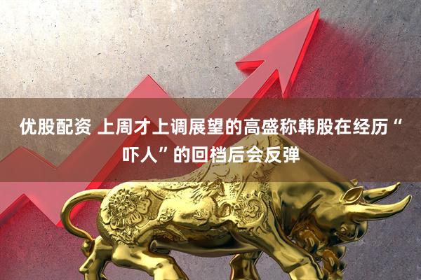 优股配资 上周才上调展望的高盛称韩股在经历“吓人”的回档后会反弹