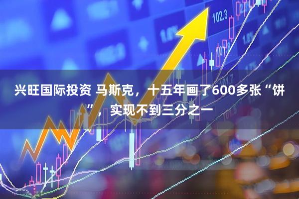 兴旺国际投资 马斯克，十五年画了600多张“饼”，实现不到三分之一