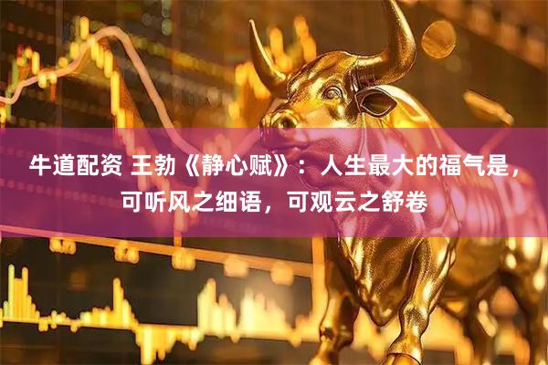牛道配资 王勃《静心赋》:人生最大的福气是,可听风之细语,可观云之舒卷