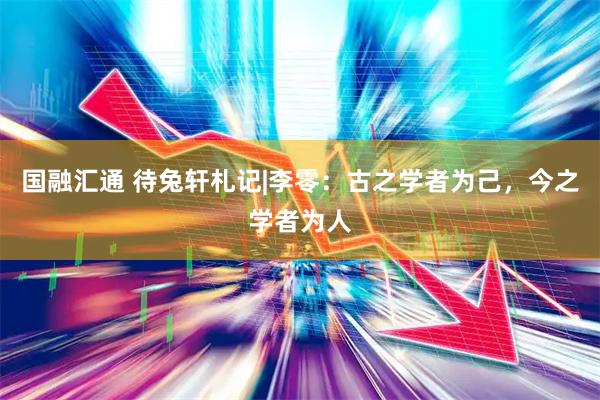 国融汇通 待兔轩札记|李零：古之学者为己，今之学者为人