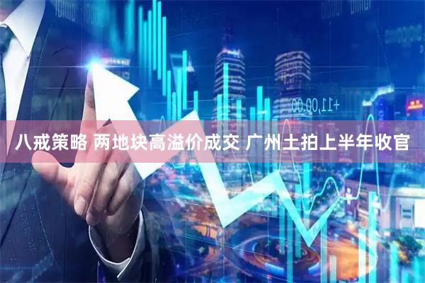 八戒策略 两地块高溢价成交 广州土拍上半年收官