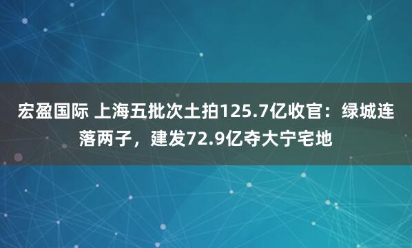 宏盈国际 上海五批次土拍125.7亿收官：绿城连落两子，建发72.9亿夺大宁宅地