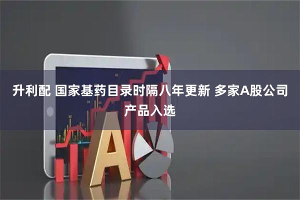 升利配 国家基药目录时隔八年更新 多家A股公司产品入选