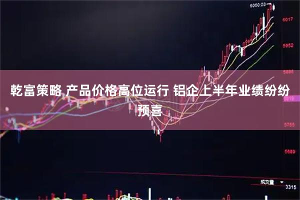 乾富策略 产品价格高位运行 铝企上半年业绩纷纷预喜
