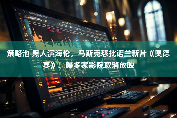 策略池 黑人演海伦，马斯克怒批诺兰新片《奥德赛》！曝多家影院取消放映