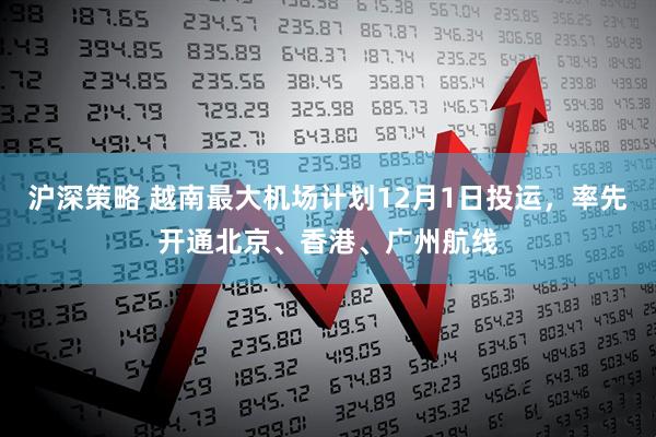 沪深策略 越南最大机场计划12月1日投运，率先开通北京、香港、广州航线