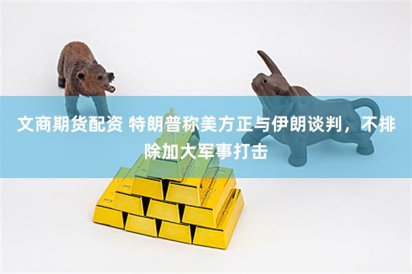文商期货配资 特朗普称美方正与伊朗谈判，不排除加大军事打击