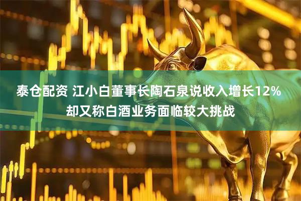 泰仓配资 江小白董事长陶石泉说收入增长12% 却又称白酒业务面临较大挑战