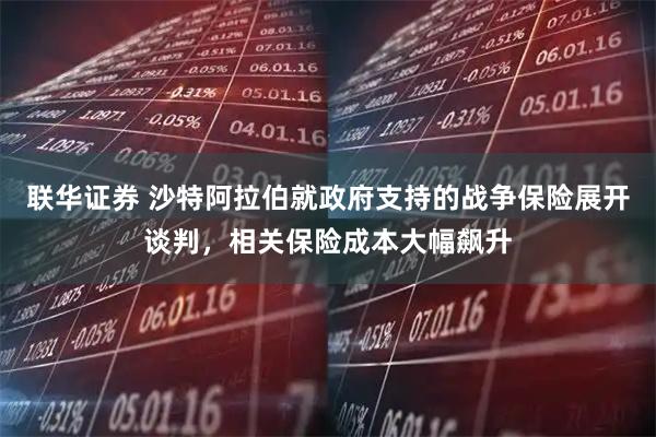 联华证券 沙特阿拉伯就政府支持的战争保险展开谈判，相关保险成本大幅飙升
