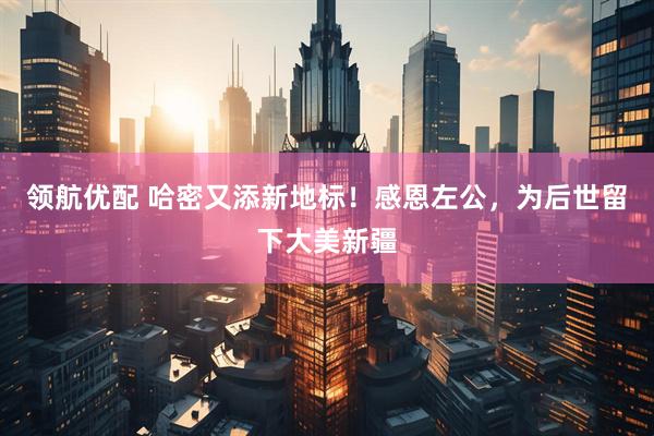 领航优配 哈密又添新地标！感恩左公，为后世留下大美新疆