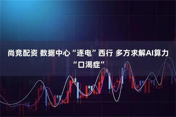 尚竞配资 数据中心“逐电”西行 多方求解AI算力“口渴症”