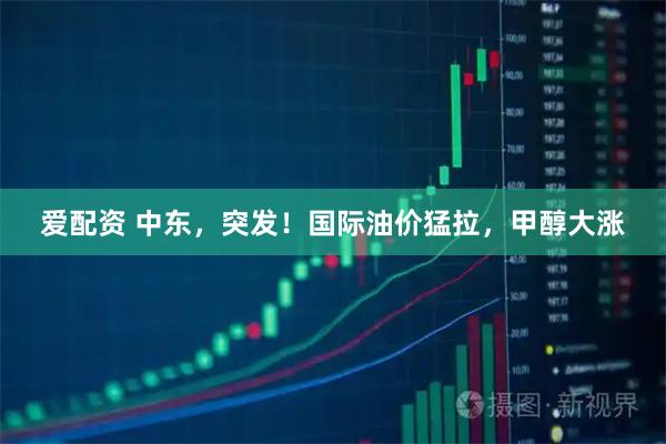 爱配资 中东,突发!国际油价猛拉,甲醇大涨